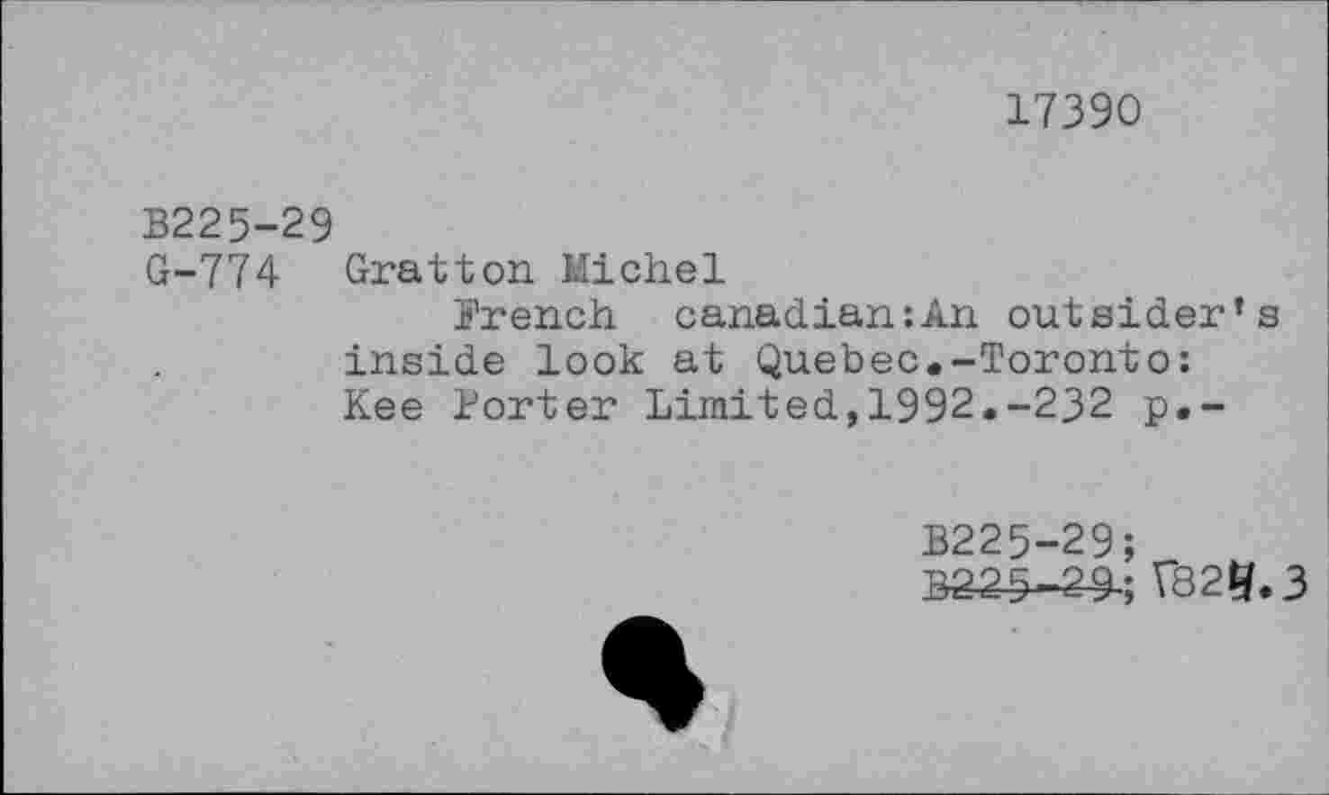 ﻿17390
B225-29
G-774 Gratton Michel
French canadian:An outsider’s inside look at Quebec.-Toronto: Kee Porter Limited,1992.-232 p.-
B225-29;
B225-2-9; VS25.3